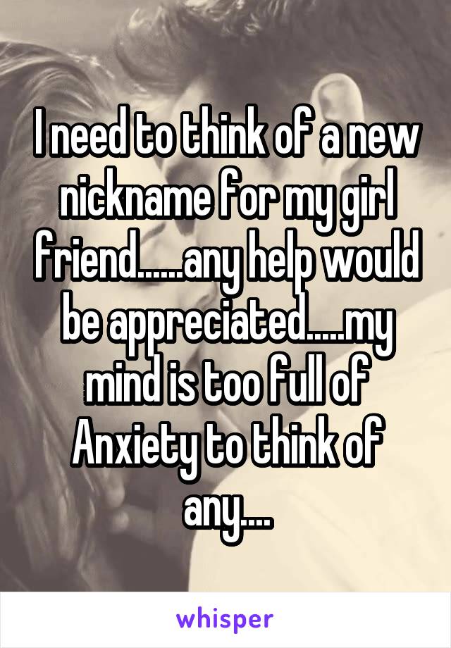 I need to think of a new nickname for my girl friend......any help would be appreciated.....my mind is too full of Anxiety to think of any....