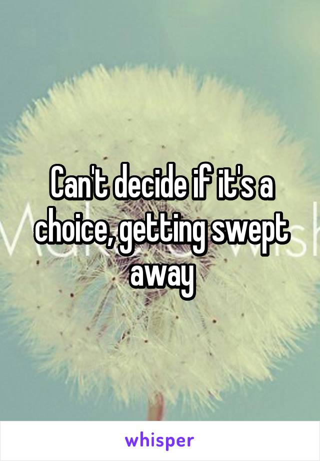 Can't decide if it's a choice, getting swept away
