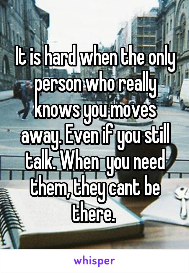 It is hard when the only person who really knows you moves away. Even if you still talk. When  you need them, they cant be there. 