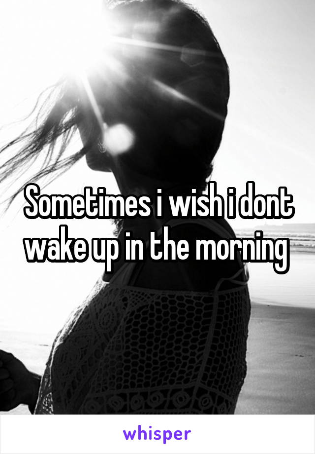 Sometimes i wish i dont wake up in the morning 