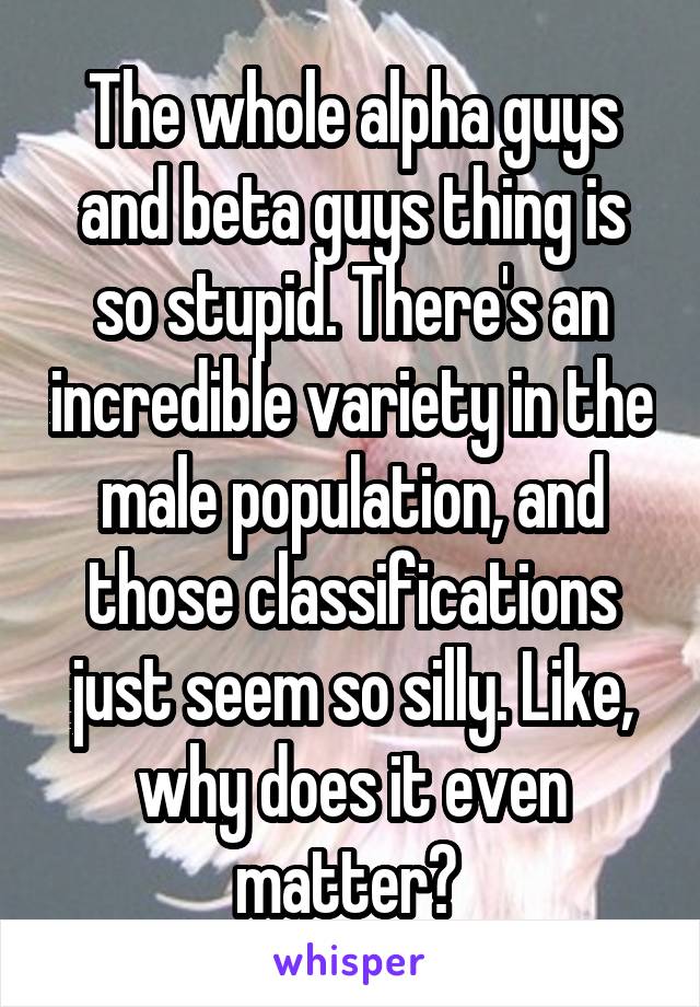 The whole alpha guys and beta guys thing is so stupid. There's an incredible variety in the male population, and those classifications just seem so silly. Like, why does it even matter? 