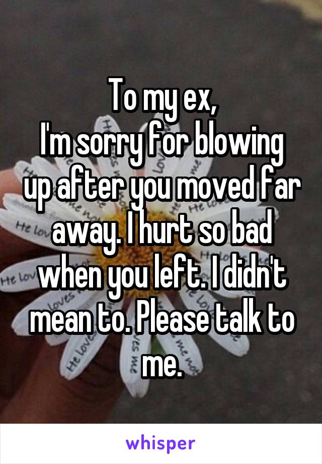To my ex,
I'm sorry for blowing up after you moved far away. I hurt so bad when you left. I didn't mean to. Please talk to me.