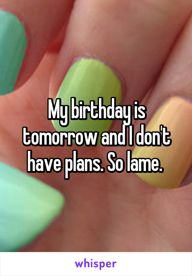 My birthday is tomorrow and I don't have plans. So lame. 