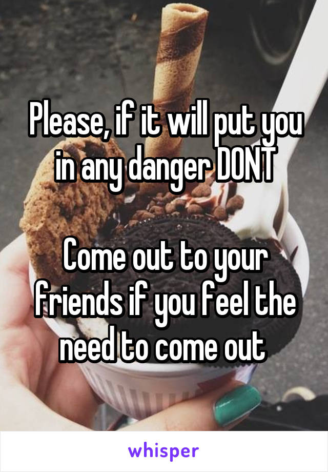 Please, if it will put you in any danger DONT

Come out to your friends if you feel the need to come out 