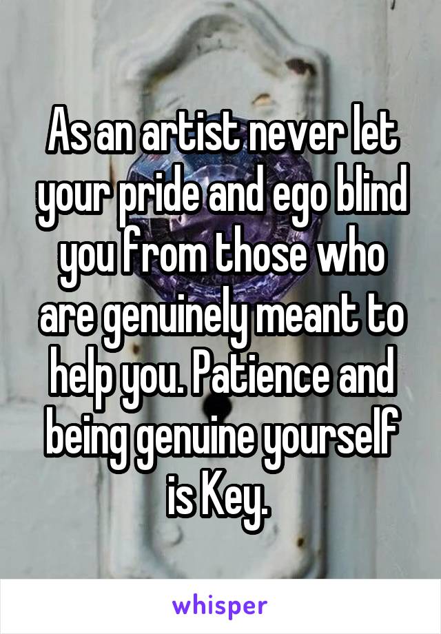 As an artist never let your pride and ego blind you from those who are genuinely meant to help you. Patience and being genuine yourself is Key. 