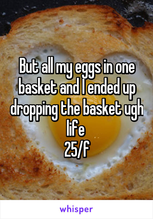 But all my eggs in one basket and I ended up dropping the basket ugh life 
25/f