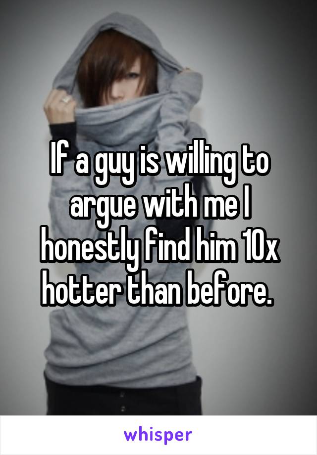 If a guy is willing to argue with me I honestly find him 10x hotter than before. 