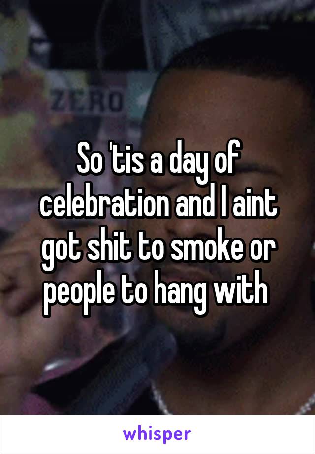 So 'tis a day of celebration and I aint got shit to smoke or people to hang with 