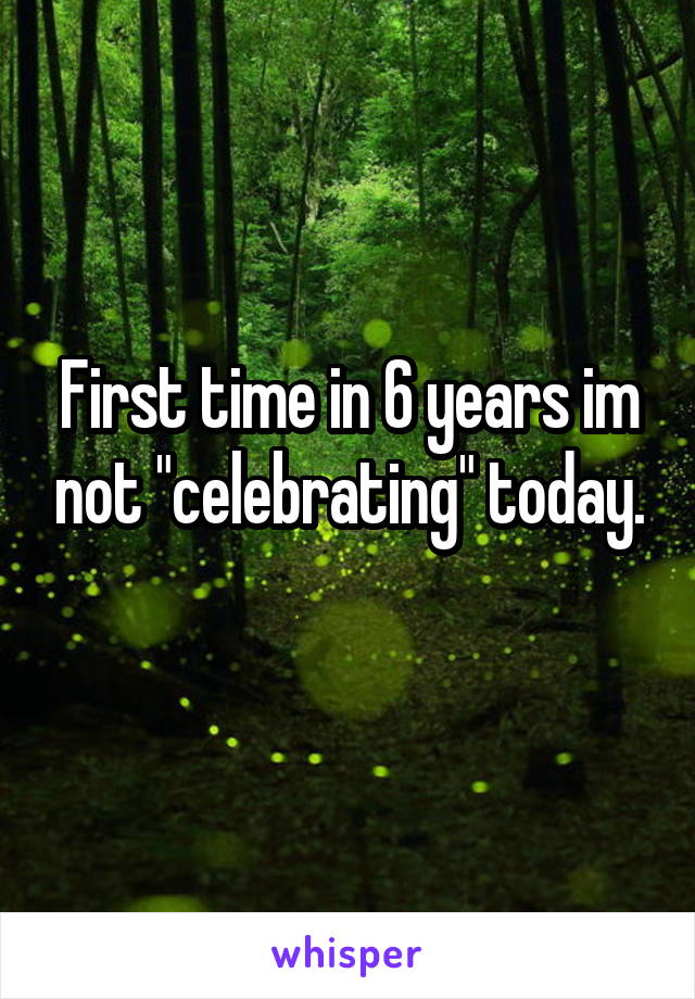 First time in 6 years im not "celebrating" today.
