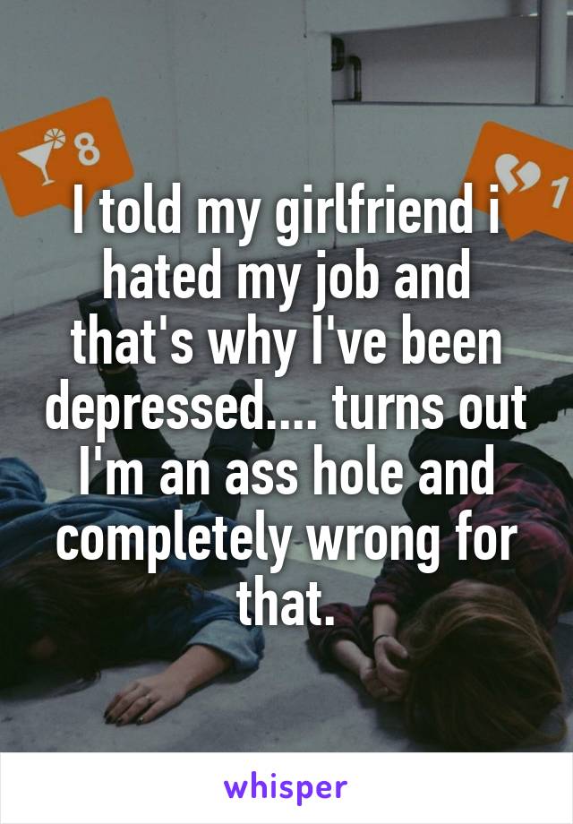 I told my girlfriend i hated my job and that's why I've been depressed.... turns out I'm an ass hole and completely wrong for that.