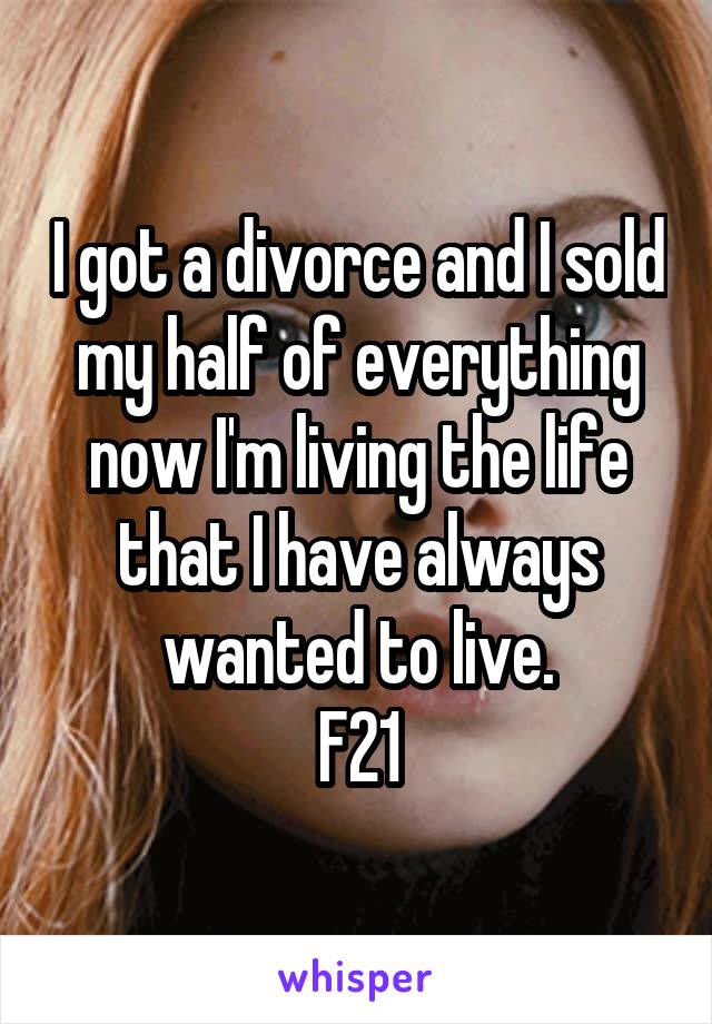 I got a divorce and I sold my half of everything now I'm living the life that I have always wanted to live.
F21