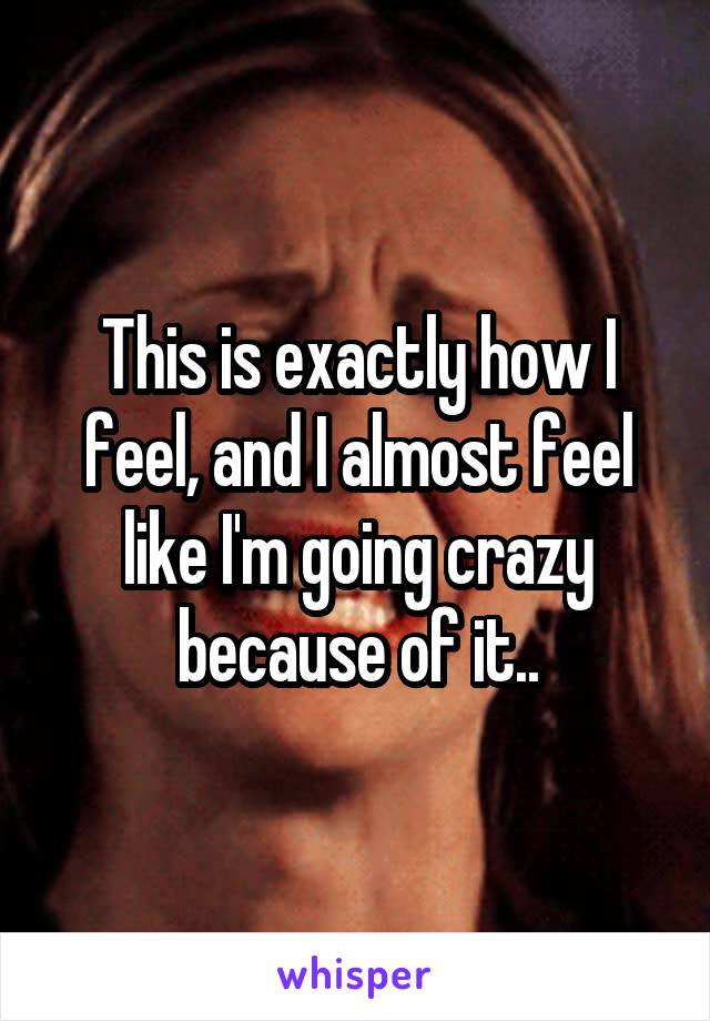 This is exactly how I feel, and I almost feel like I'm going crazy because of it..