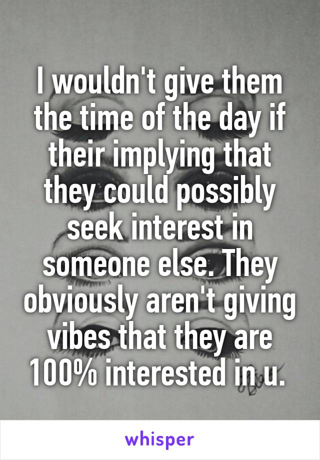 I wouldn't give them the time of the day if their implying that they could possibly seek interest in someone else. They obviously aren't giving vibes that they are 100% interested in u. 