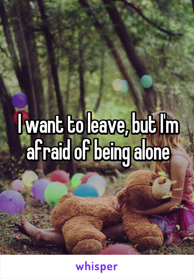 I want to leave, but I'm afraid of being alone
