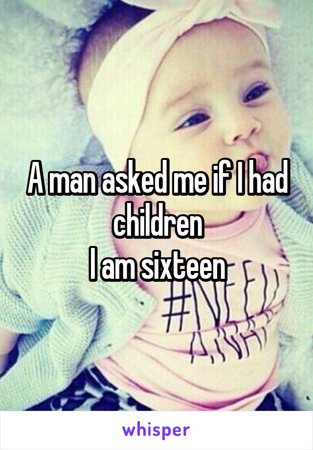 A man asked me if I had children
I am sixteen