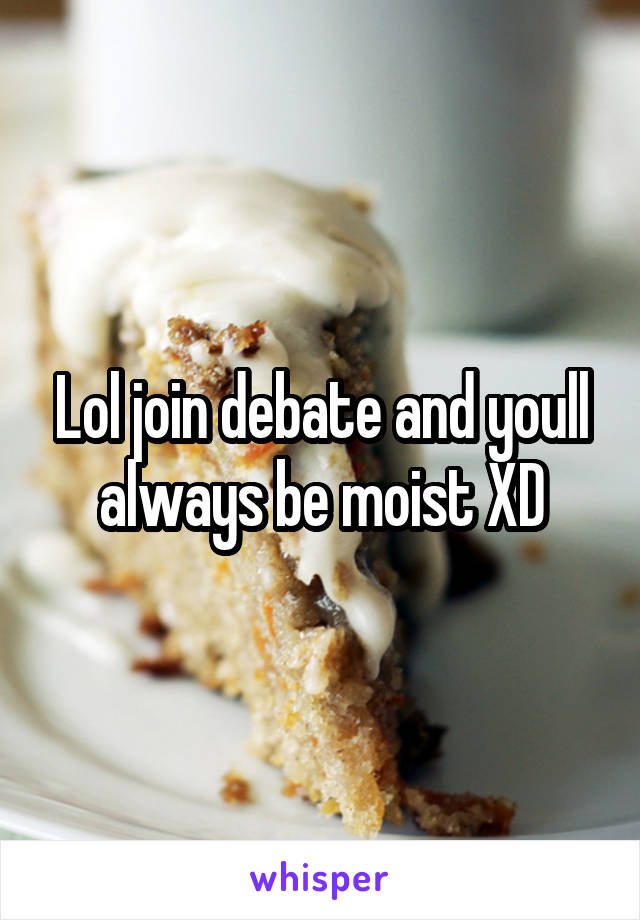 Lol join debate and youll always be moist XD