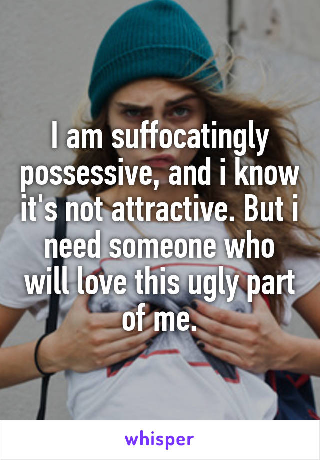 I am suffocatingly possessive, and i know it's not attractive. But i need someone who will love this ugly part of me.