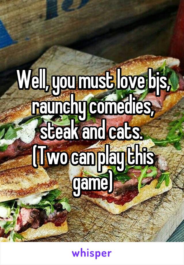 Well, you must love bjs, raunchy comedies, steak and cats. 
(Two can play this game)