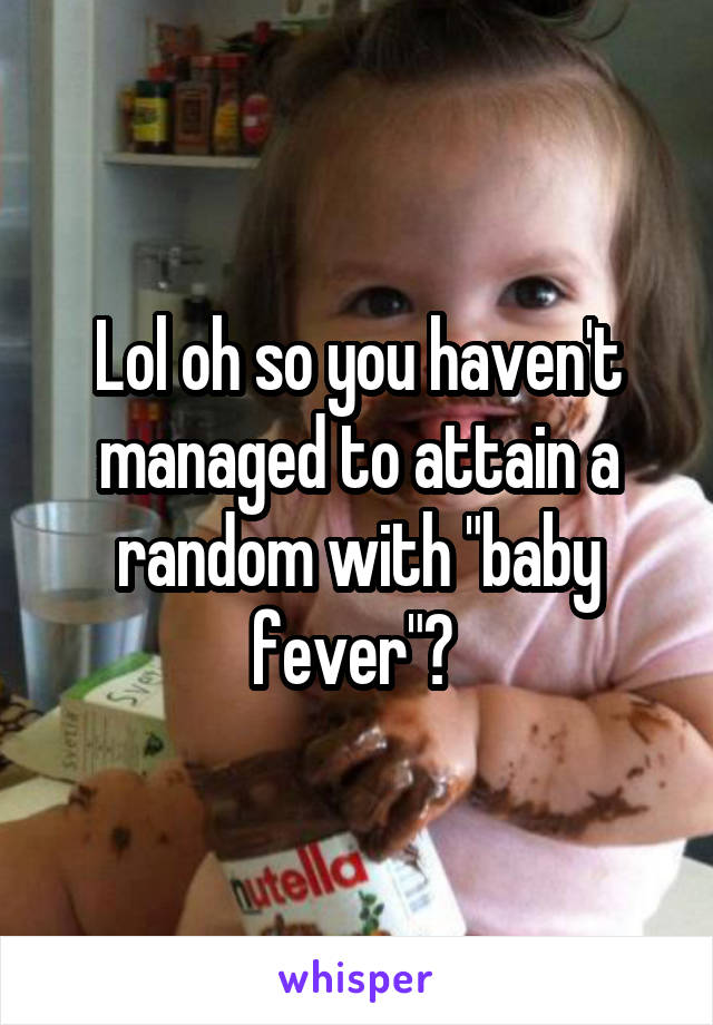 Lol oh so you haven't managed to attain a random with "baby fever"? 