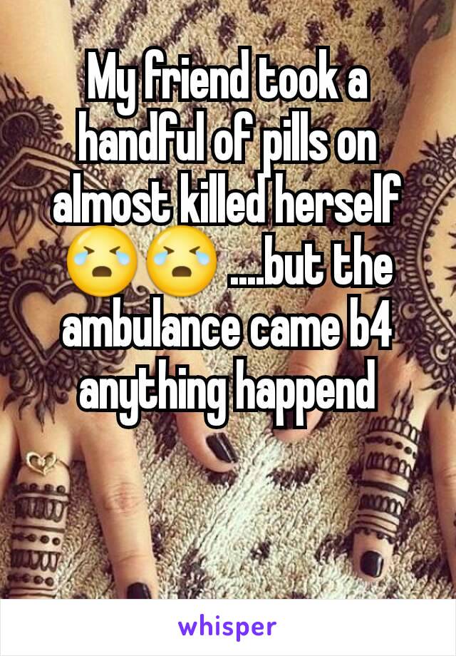 My friend took a handful of pills on almost killed herself😭😭 ....but the ambulance came b4 anything happend
