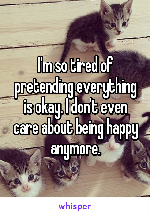 I'm so tired of pretending everything is okay. I don't even care about being happy anymore.