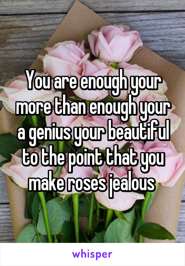 You are enough your more than enough your a genius your beautiful to the point that you make roses jealous 