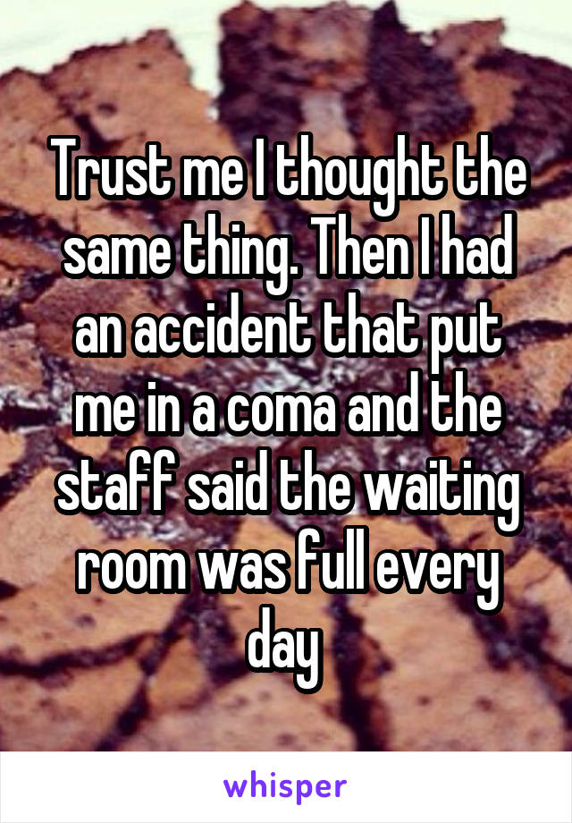 Trust me I thought the same thing. Then I had an accident that put me in a coma and the staff said the waiting room was full every day 