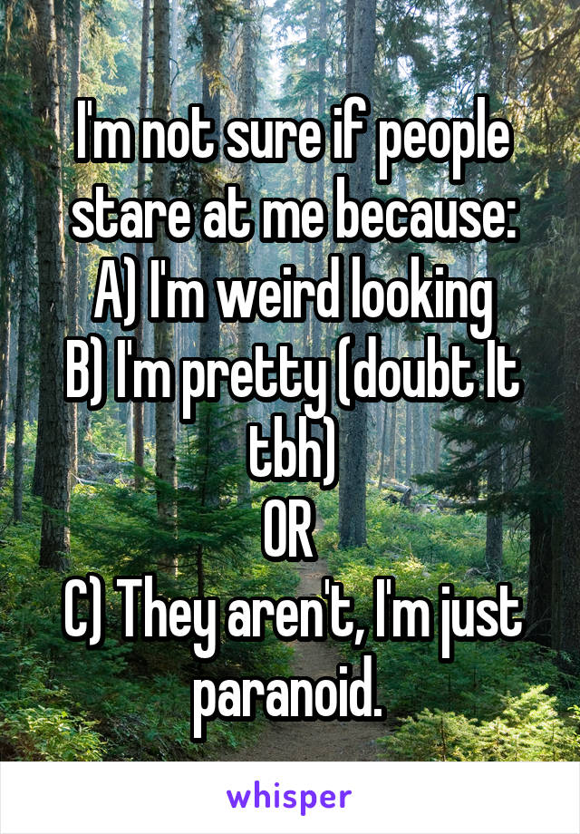 I'm not sure if people stare at me because:
A) I'm weird looking
B) I'm pretty (doubt It tbh)
OR 
C) They aren't, I'm just paranoid. 