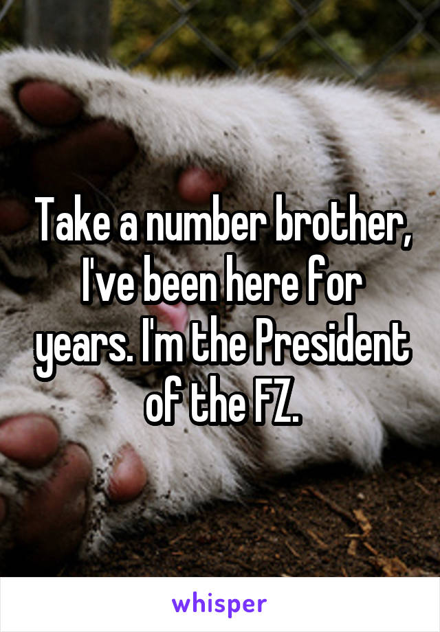 Take a number brother, I've been here for years. I'm the President of the FZ.
