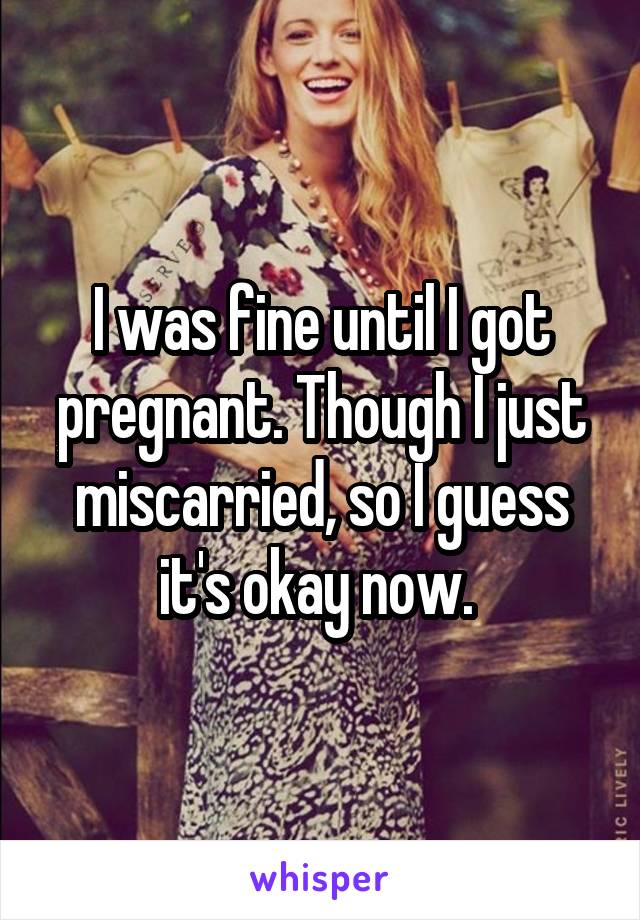 I was fine until I got pregnant. Though I just miscarried, so I guess it's okay now. 