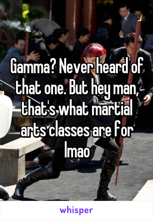 Gamma? Never heard of that one. But hey man, that's what martial arts classes are for lmao