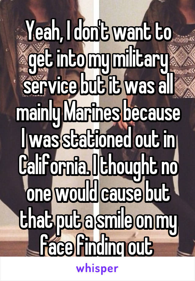 Yeah, I don't want to get into my military service but it was all mainly Marines because I was stationed out in California. I thought no one would cause but that put a smile on my face finding out 