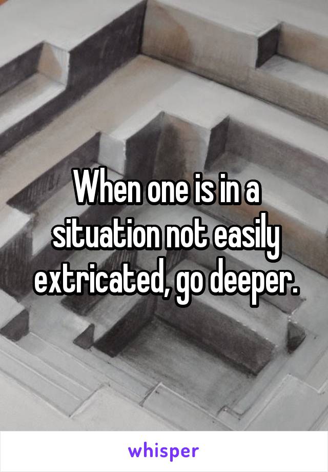 When one is in a situation not easily extricated, go deeper.