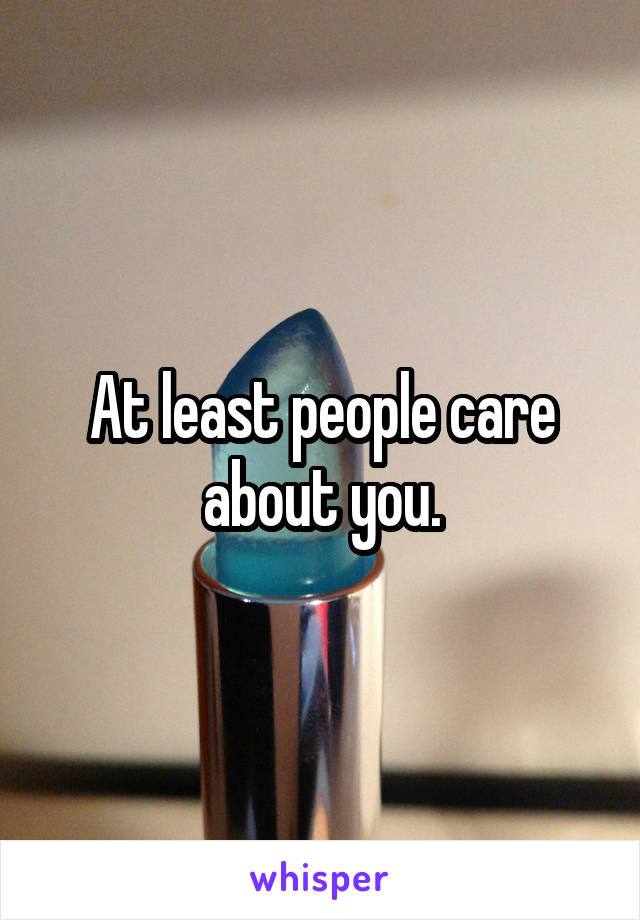 At least people care about you.
