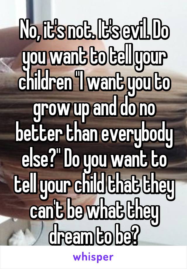 No, it's not. It's evil. Do you want to tell your children "I want you to grow up and do no better than everybody else?" Do you want to tell your child that they can't be what they dream to be?
