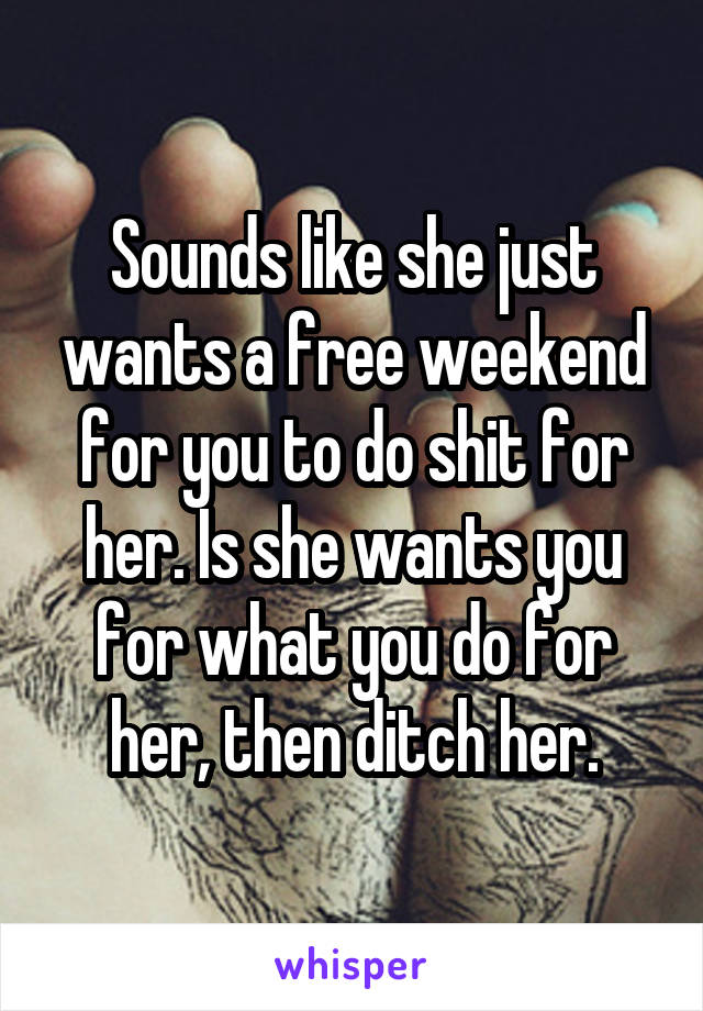 Sounds like she just wants a free weekend for you to do shit for her. Is she wants you for what you do for her, then ditch her.