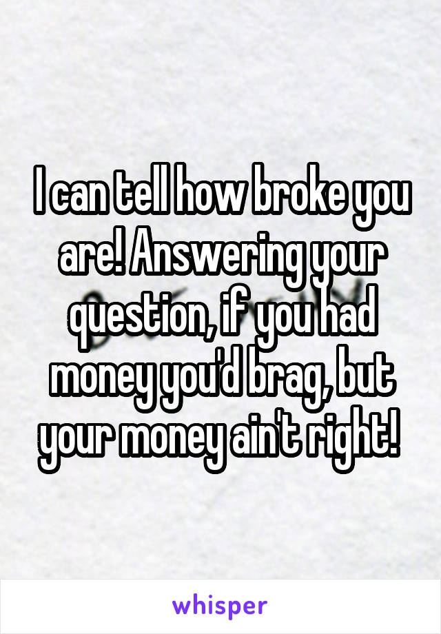 I can tell how broke you are! Answering your question, if you had money you'd brag, but your money ain't right! 