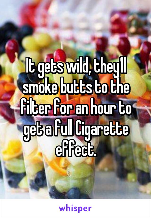 It gets wild, they'll smoke butts to the filter for an hour to get a full Cigarette effect.