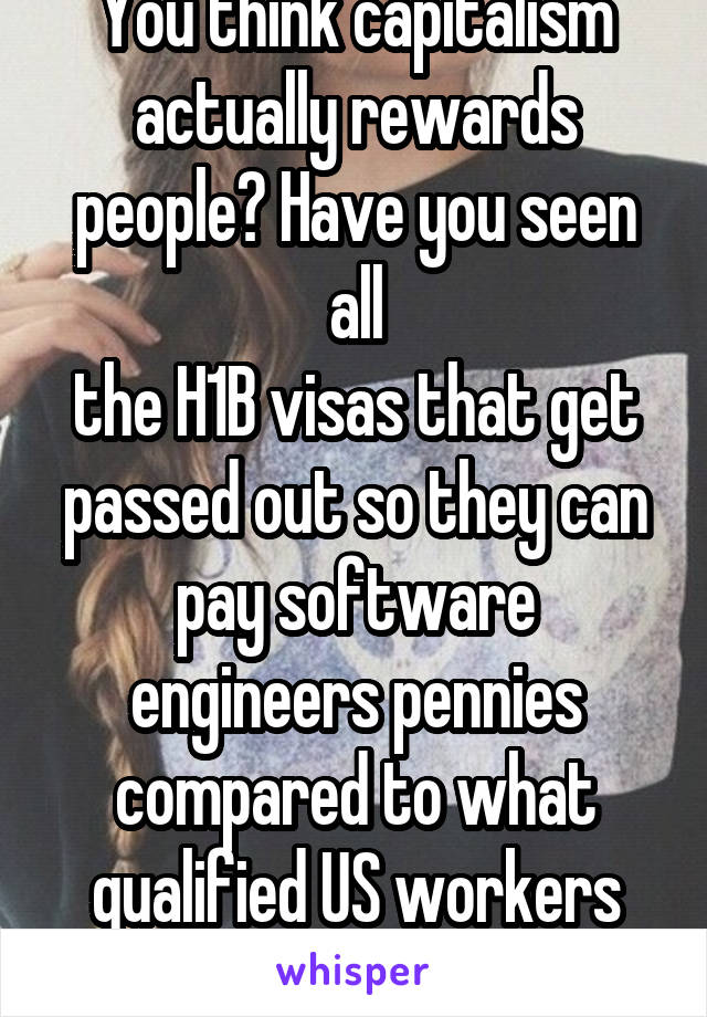 You think capitalism actually rewards people? Have you seen all
the H1B visas that get passed out so they can pay software engineers pennies compared to what qualified US workers get?
