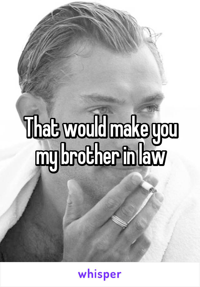 That would make you my brother in law