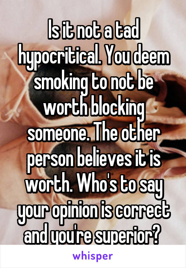 Is it not a tad hypocritical. You deem smoking to not be worth blocking someone. The other person believes it is worth. Who's to say your opinion is correct and you're superior? 