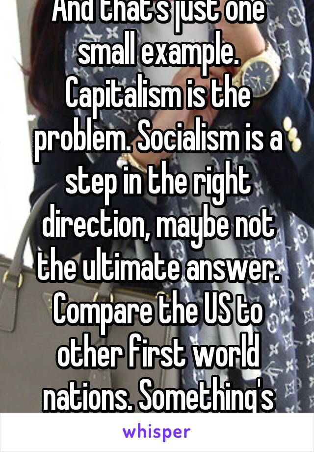 And that's just one small example. Capitalism is the problem. Socialism is a step in the right direction, maybe not the ultimate answer. Compare the US to other first world nations. Something's wrong.