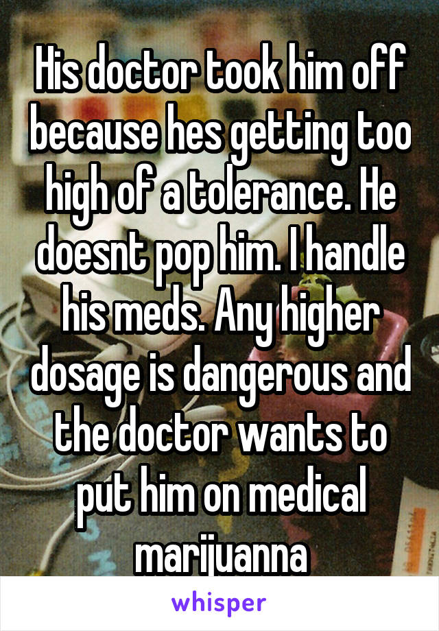 His doctor took him off because hes getting too high of a tolerance. He doesnt pop him. I handle his meds. Any higher dosage is dangerous and the doctor wants to put him on medical marijuanna