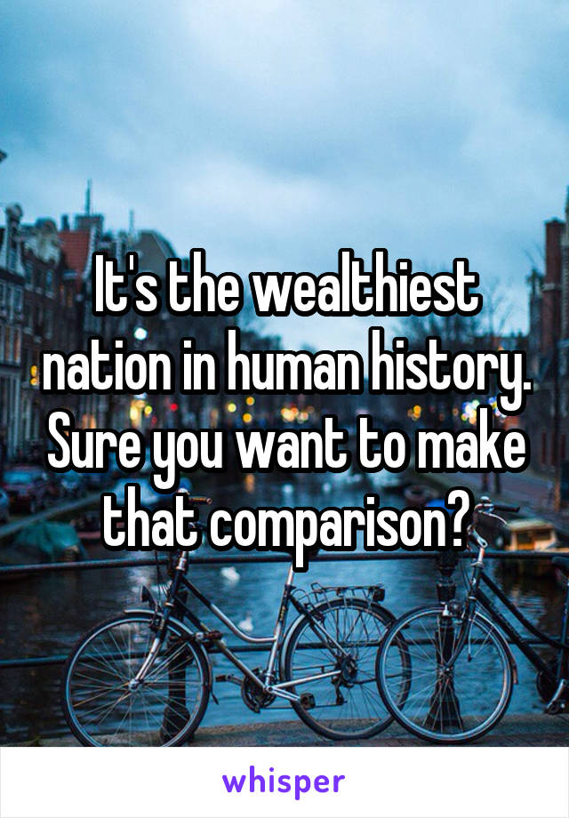 It's the wealthiest nation in human history. Sure you want to make that comparison?