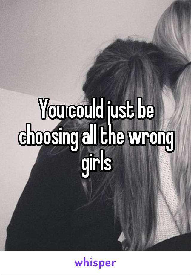 You could just be choosing all the wrong girls