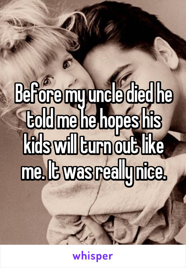 Before my uncle died he told me he hopes his kids will turn out like me. It was really nice.