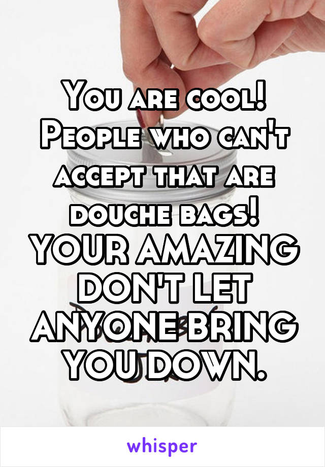 You are cool! People who can't accept that are douche bags! YOUR AMAZING DON'T LET ANYONE BRING YOU DOWN.