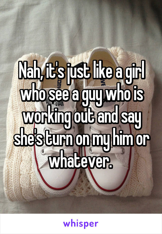 Nah, it's just like a girl who see a guy who is working out and say she's turn on my him or whatever. 