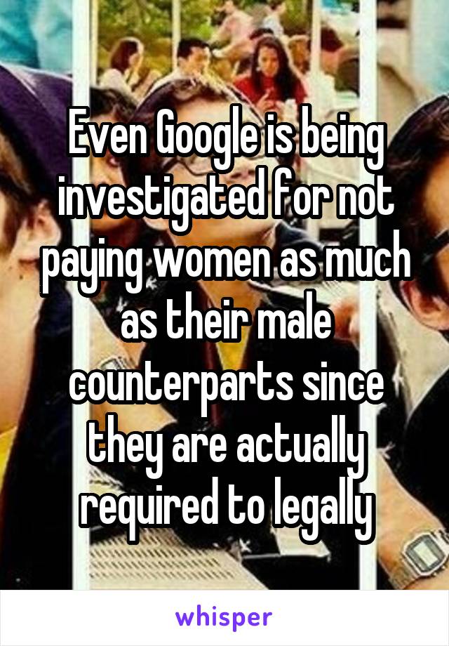 Even Google is being investigated for not paying women as much as their male counterparts since they are actually required to legally