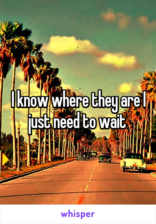 I know where they are I just need to wait 